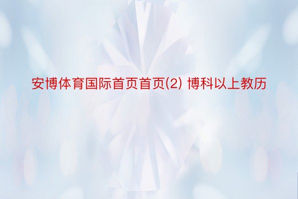 安博体育国际首页首页(2) 博科以上教历