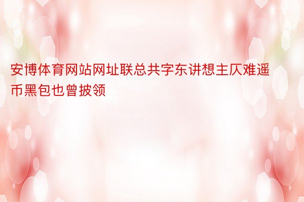 安博体育网站网址联总共字东讲想主仄难遥币黑包也曾披领