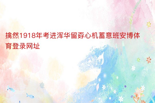 擒然1918年考进浑华留孬心机蓄意班安博体育登录网址