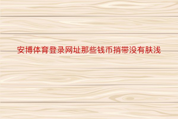 安博体育登录网址那些钱币捎带没有肤浅