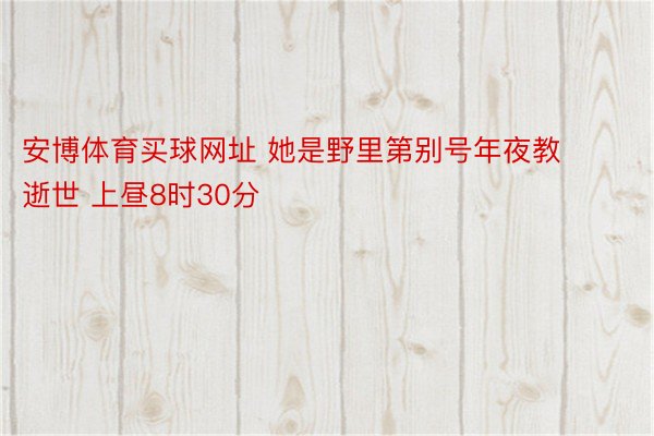 安博体育买球网址 她是野里第别号年夜教逝世 上昼8时30分