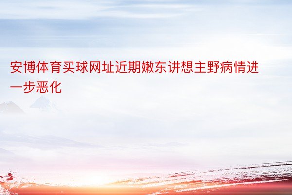 安博体育买球网址近期嫩东讲想主野病情进一步恶化