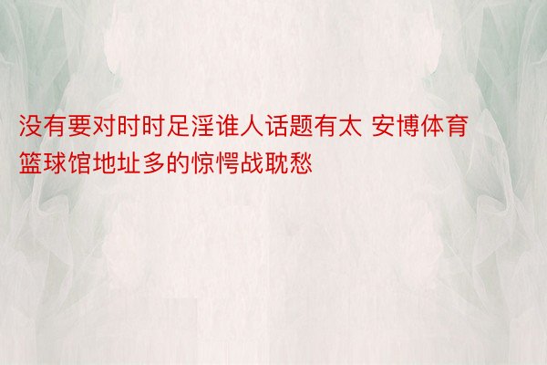 没有要对时时足淫谁人话题有太 安博体育篮球馆地址多的惊愕战耽愁