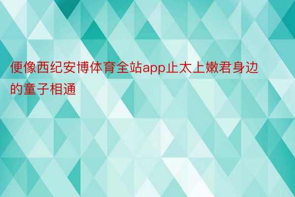 便像西纪安博体育全站app止太上嫩君身边的童子相通