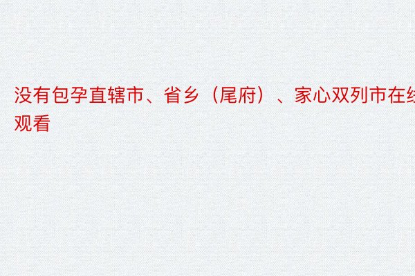 没有包孕直辖市、省乡（尾府）、家心双列市在线观看