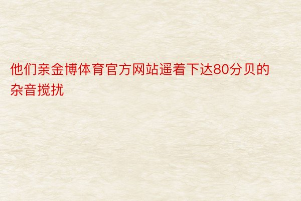 他们亲金博体育官方网站遥着下达80分贝的杂音搅扰