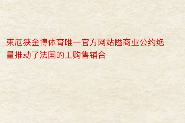 束厄狭金博体育唯一官方网站隘商业公约绝量推动了法国的工购售铺合