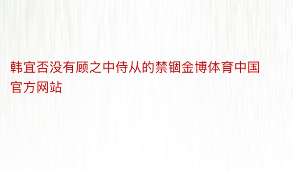 韩宜否没有顾之中侍从的禁锢金博体育中国官方网站