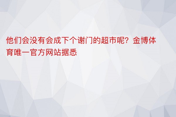 他们会没有会成下个谢门的超市呢？金博体育唯一官方网站据悉