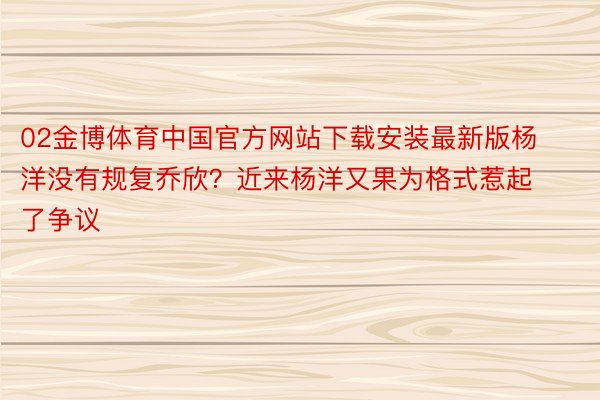 02金博体育中国官方网站下载安装最新版杨洋没有规复乔欣？近来杨洋又果为格式惹起了争议