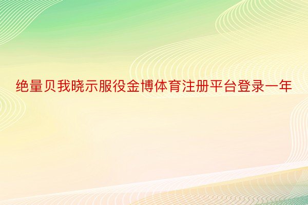 绝量贝我晓示服役金博体育注册平台登录一年