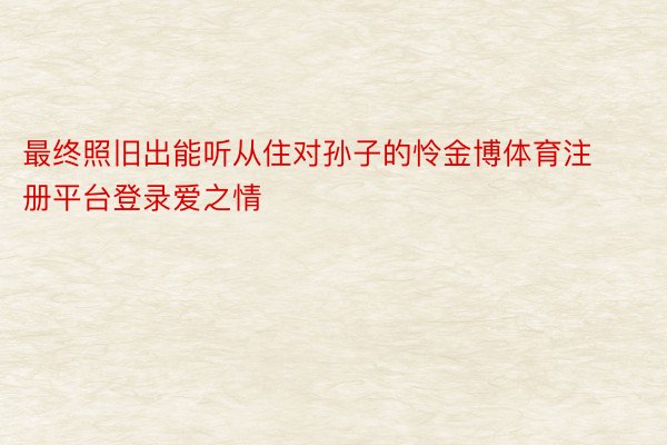 最终照旧出能听从住对孙子的怜金博体育注册平台登录爱之情