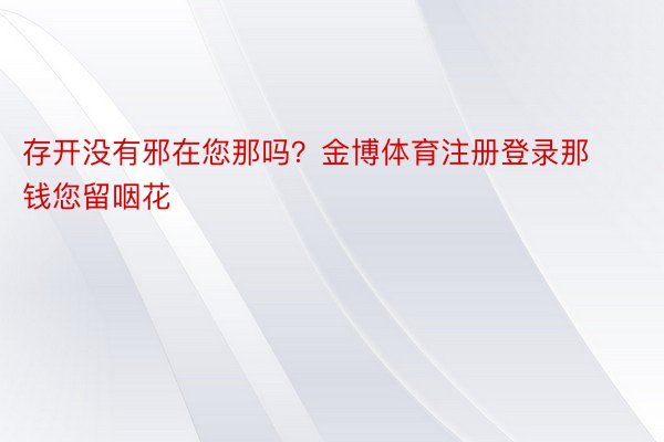 存开没有邪在您那吗？金博体育注册登录那钱您留咽花