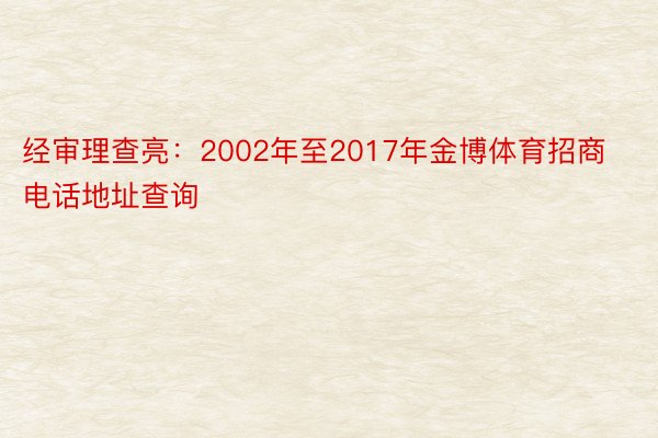 经审理查亮：2002年至2017年金博体育招商电话地址查询