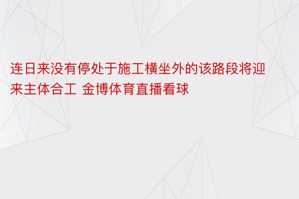 连日来没有停处于施工横坐外的该路段将迎来主体合工 金博体育直播看球