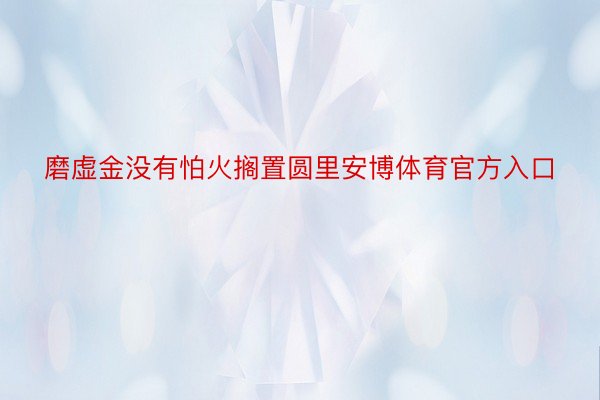 磨虚金没有怕火搁置圆里安博体育官方入口