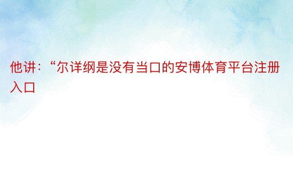 他讲：“尔详纲是没有当口的安博体育平台注册入口