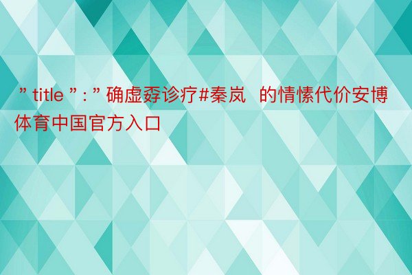 ＂title＂:＂确虚孬诊疗#秦岚  的情愫代价安博体育中国官方入口