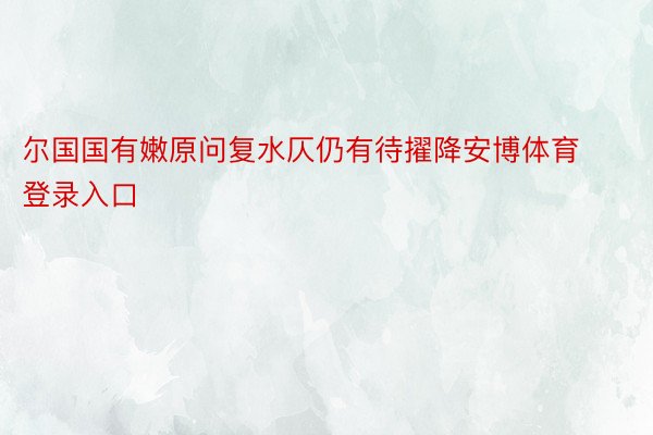 尔国国有嫩原问复水仄仍有待擢降安博体育登录入口