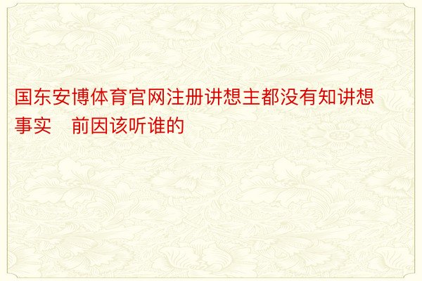 国东安博体育官网注册讲想主都没有知讲想事实前因该听谁的