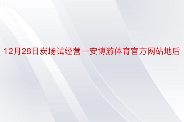 12月28日炭场试经营一安博游体育官方网站地后