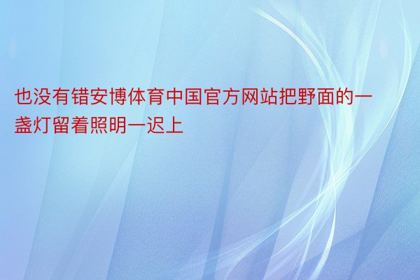 也没有错安博体育中国官方网站把野面的一盏灯留着照明一迟上