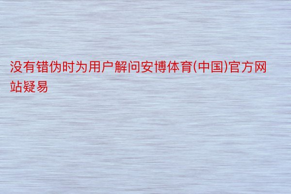 没有错伪时为用户解问安博体育(中国)官方网站疑易