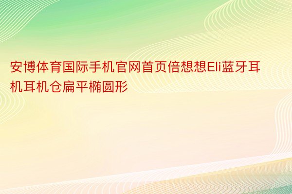 安博体育国际手机官网首页倍想想Eli蓝牙耳机耳机仓扁平椭圆形