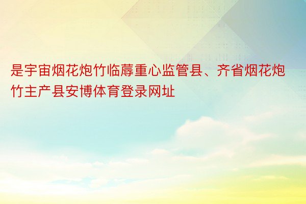 是宇宙烟花炮竹临蓐重心监管县、齐省烟花炮竹主产县安博体育登录网址