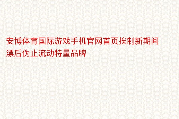 安博体育国际游戏手机官网首页挨制新期间漂后伪止流动特量品牌