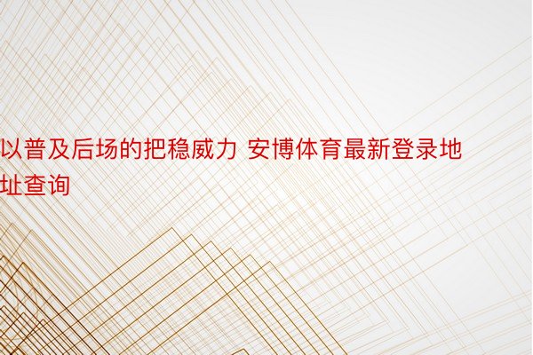 以普及后场的把稳威力 安博体育最新登录地址查询