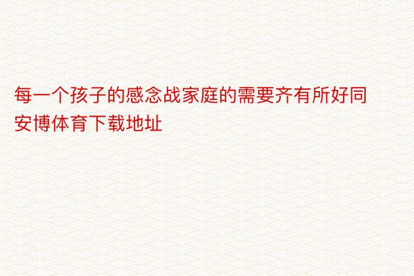 每一个孩子的感念战家庭的需要齐有所好同 安博体育下载地址