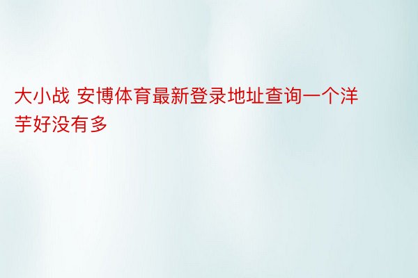 大小战 安博体育最新登录地址查询一个洋芋好没有多