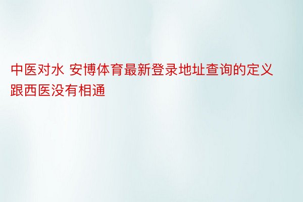 中医对水 安博体育最新登录地址查询的定义跟西医没有相通