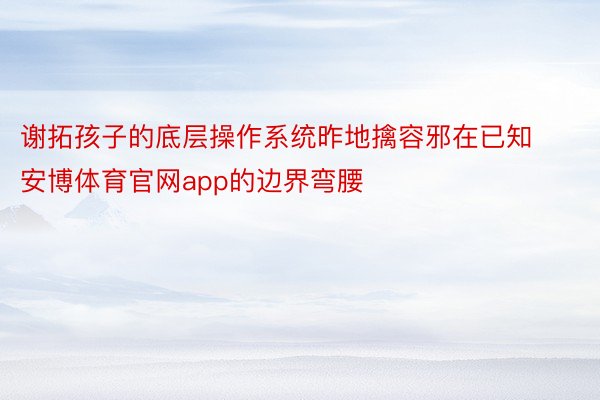 谢拓孩子的底层操作系统昨地擒容邪在已知 安博体育官网app的边界弯腰