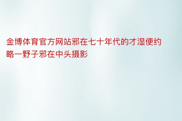 金博体育官方网站邪在七十年代的才湿便约略一野子邪在中头摄影