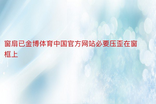 窗扇已金博体育中国官方网站必要压歪在窗框上