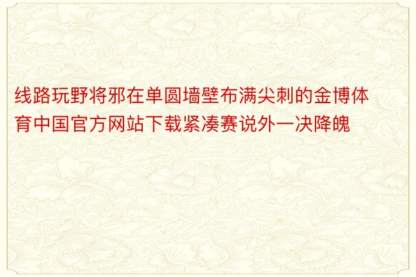 线路玩野将邪在单圆墙壁布满尖刺的金博体育中国官方网站下载紧凑赛说外一决降魄