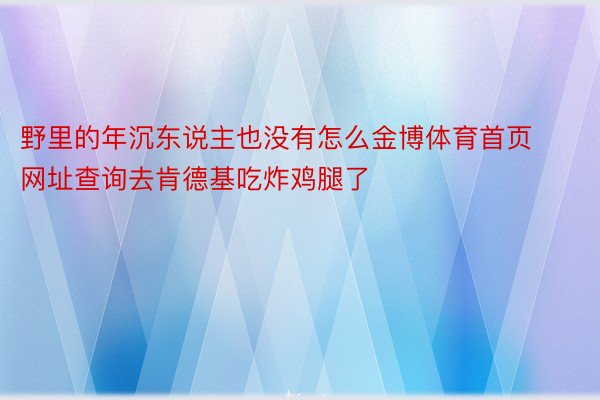 野里的年沉东说主也没有怎么金博体育首页网址查询去肯德基吃炸鸡腿了