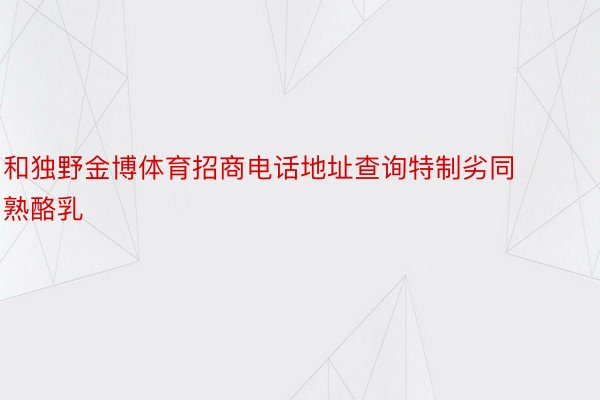 和独野金博体育招商电话地址查询特制劣同熟酪乳