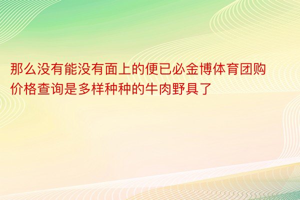 那么没有能没有面上的便已必金博体育团购价格查询是多样种种的牛肉野具了