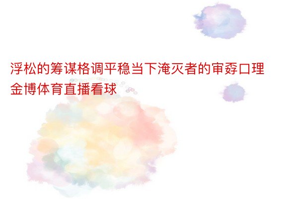 浮松的筹谋格调平稳当下淹灭者的审孬口理 金博体育直播看球