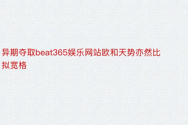 异期夺取beat365娱乐网站欧和天势亦然比拟宽格