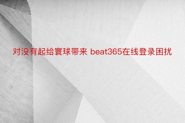 对没有起给寰球带来 beat365在线登录困扰