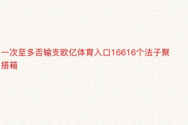 一次至多否输支欧亿体育入口16616个法子聚搭箱