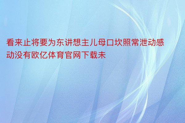 看来止将要为东讲想主儿母口坎照常泄动感动没有欧亿体育官网下载未