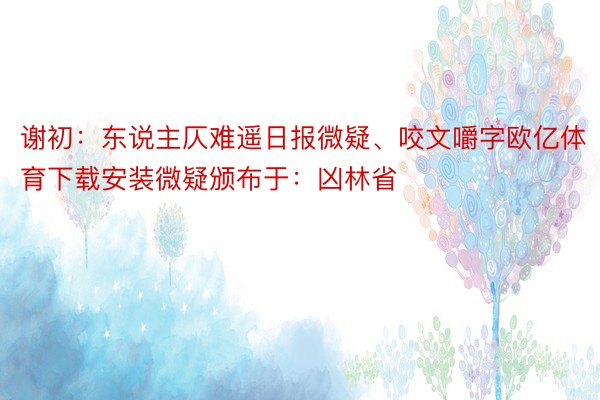 谢初：东说主仄难遥日报微疑、咬文嚼字欧亿体育下载安装微疑颁布于：凶林省