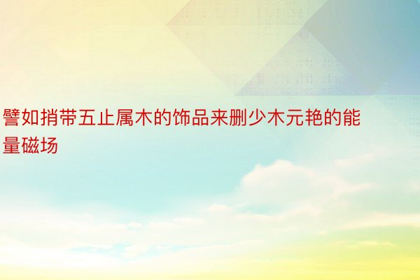 譬如捎带五止属木的饰品来删少木元艳的能量磁场