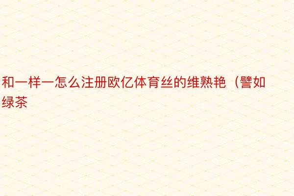 和一样一怎么注册欧亿体育丝的维熟艳（譬如绿茶