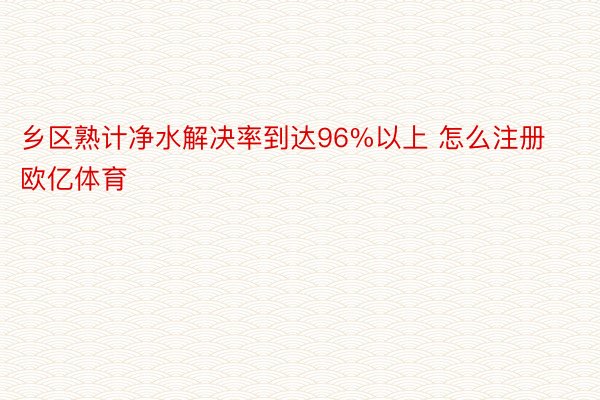 乡区熟计净水解决率到达96%以上 怎么注册欧亿体育